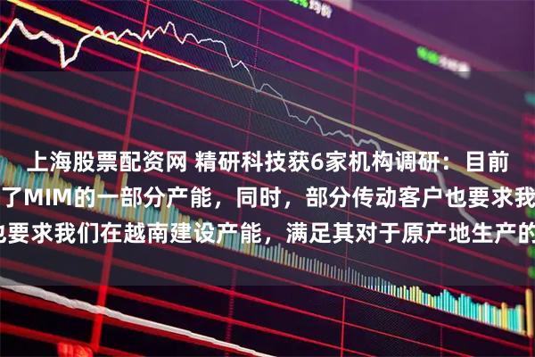 上海股票配资网 精研科技获6家机构调研：目前，越南子公司已经布局了MIM的一部分产能，同时，部分传动客户也要求我们在越南建设产能，满足其对于原产地生产的需要（附调研问答）