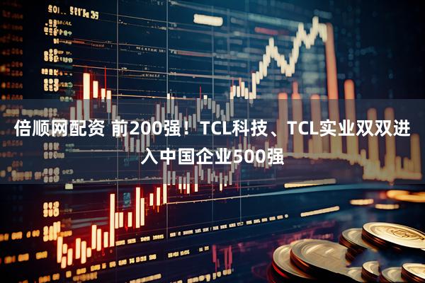 倍顺网配资 前200强！TCL科技、TCL实业双双进入中国企业500强
