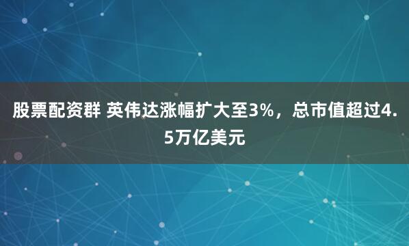 股票配资群 英伟达涨幅扩大至3%，总市值超过4.5万亿美元