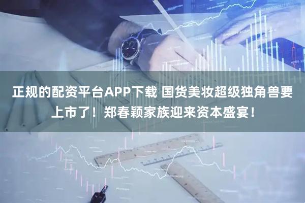 正规的配资平台APP下载 国货美妆超级独角兽要上市了！郑春颖家族迎来资本盛宴！