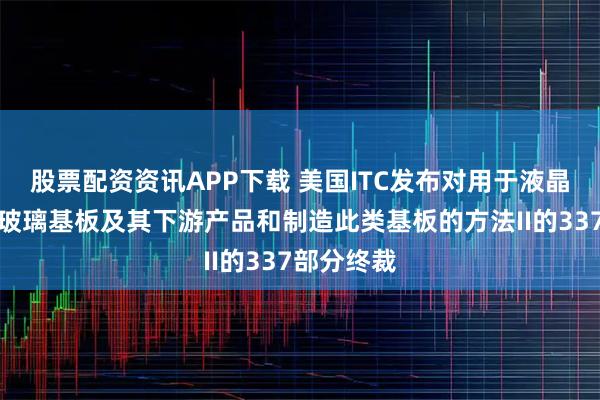 股票配资资讯APP下载 美国ITC发布对用于液晶显示器的玻璃基板及其下游产品和制造此类基板的方法II的337部分终裁