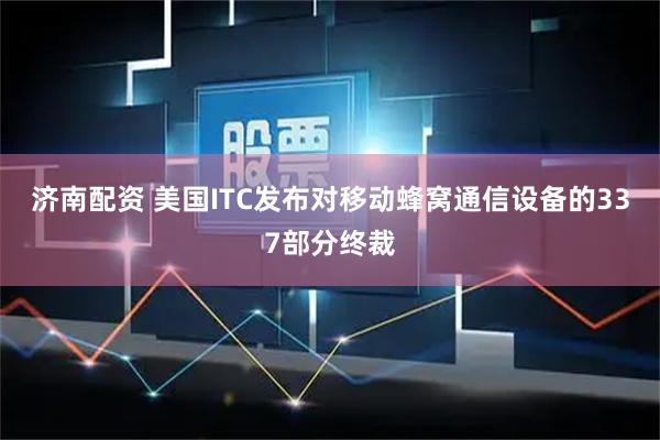 济南配资 美国ITC发布对移动蜂窝通信设备的337部分终裁