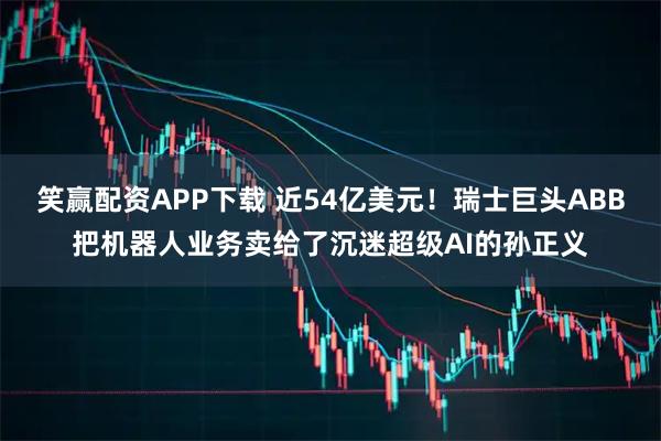 笑赢配资APP下载 近54亿美元！瑞士巨头ABB把机器人业务卖给了沉迷超级AI的孙正义
