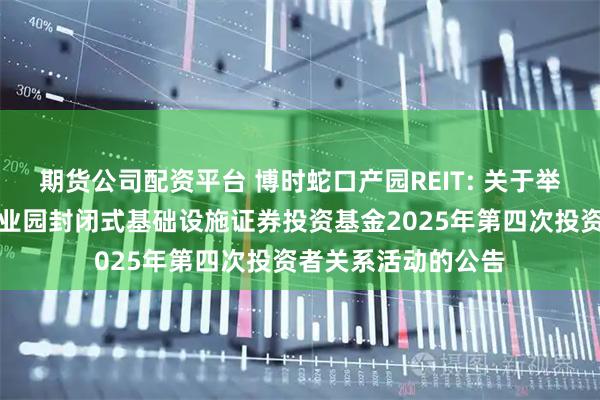 期货公司配资平台 博时蛇口产园REIT: 关于举办博时招商蛇口产业园封闭式基础设施证券投资基金2025年第四次投资者关系活动的公告