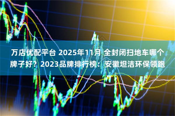 万店优配平台 2025年11月 全封闭扫地车哪个牌子好?2023品牌排行榜:安徽坦洁环保领跑