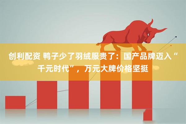 创利配资 鸭子少了羽绒服贵了:国产品牌迈入“千元时代”,万元大牌价格坚挺