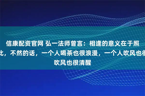 信康配资官网 弘一法师曾言：相逢的意义在于照亮彼此，不然的话，一个人喝茶也很浪漫，一个人吹风也很清醒
