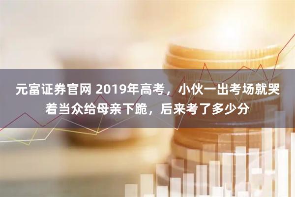 元富证券官网 2019年高考，小伙一出考场就哭着当众给母亲下跪，后来考了多少分