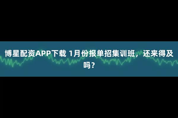 博星配资APP下载 1月份报单招集训班，还来得及吗？