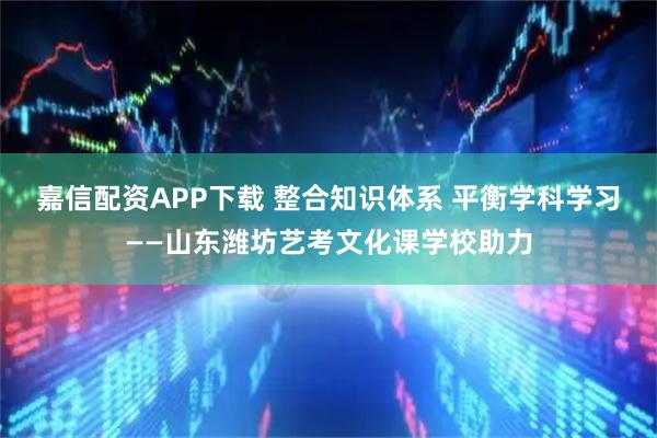 嘉信配资APP下载 整合知识体系 平衡学科学习——山东潍坊艺考文化课学校助力
