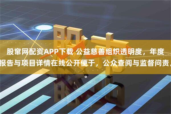 股窜网配资APP下载 公益慈善组织透明度，年度报告与项目详情在线公开便于，公众查阅与监督问责。