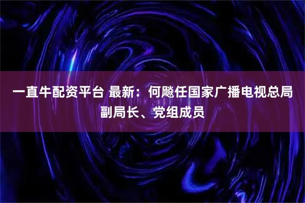 一直牛配资平台 最新：何飚任国家广播电视总局副局长、党组成员