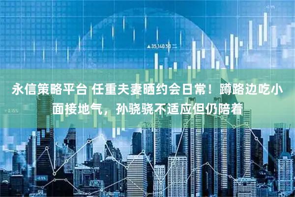 永信策略平台 任重夫妻晒约会日常！蹲路边吃小面接地气，孙骁骁不适应但仍陪着