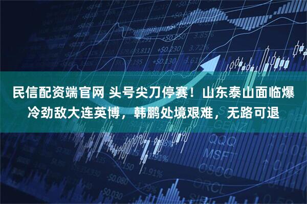 民信配资端官网 头号尖刀停赛！山东泰山面临爆冷劲敌大连英博，韩鹏处境艰难，无路可退