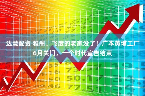 达慧配资 雅阁、飞度的老家没了!广本黄埔工厂6月关门,一个时代宣告结束